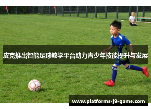 皮克推出智能足球教学平台助力青少年技能提升与发展 皮克推出智能足球教学平台助力青少年技能提升与发展