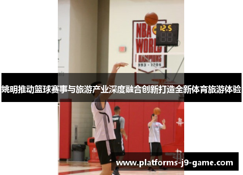 姚明推动篮球赛事与旅游产业深度融合创新打造全新体育旅游体验 姚明推动篮球赛事与旅游产业深度融合创新打造全新体育旅游体验