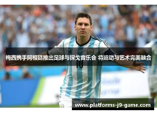 梅西携手阿根廷推出足球与探戈音乐会 将运动与艺术完美融合 梅西携手阿根廷推出足球与探戈音乐会 将运动与艺术完美融合