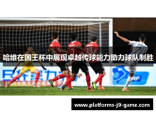 哈维在国王杯中展现卓越传球能力助力球队制胜 哈维在国王杯中展现卓越传球能力助力球队制胜