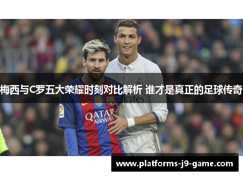 梅西与C罗五大荣耀时刻对比解析 谁才是真正的足球传奇 梅西与C罗五大荣耀时刻对比解析 谁才是真正的足球传奇
