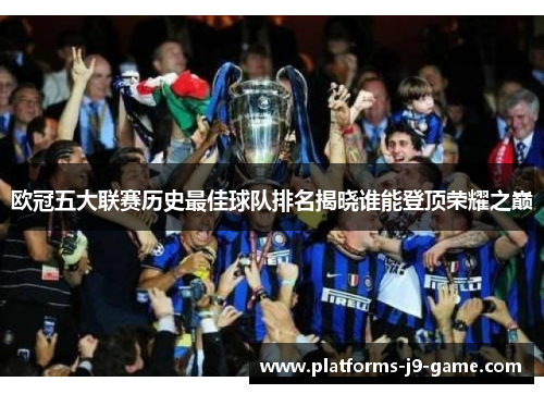 欧冠五大联赛历史最佳球队排名揭晓谁能登顶荣耀之巅 欧冠五大联赛历史最佳球队排名揭晓谁能登顶荣耀之巅