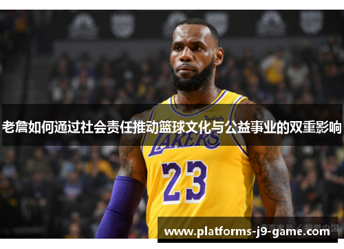 老詹如何通过社会责任推动篮球文化与公益事业的双重影响 老詹如何通过社会责任推动篮球文化与公益事业的双重影响