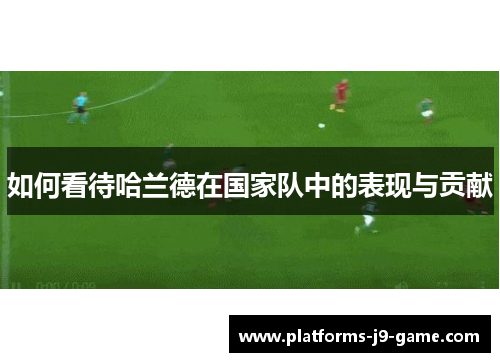 如何看待哈兰德在国家队中的表现与贡献 如何看待哈兰德在国家队中的表现与贡献