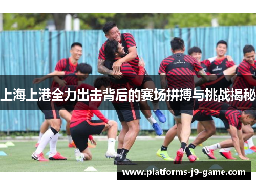 上海上港全力出击背后的赛场拼搏与挑战揭秘 上海上港全力出击背后的赛场拼搏与挑战揭秘