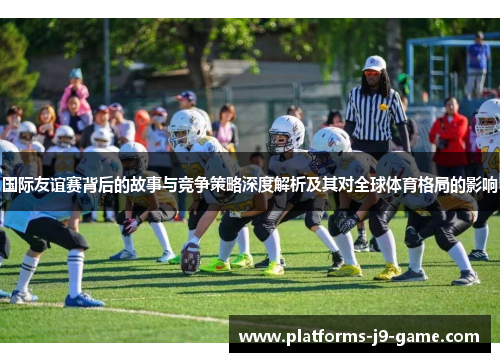 国际友谊赛背后的故事与竞争策略深度解析及其对全球体育格局的影响 国际友谊赛背后的故事与竞争策略深度解析及其对全球体育格局的影响
