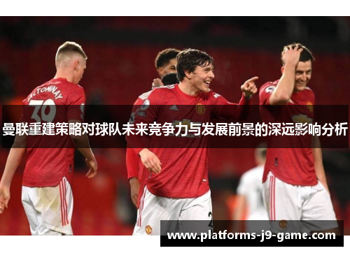 曼联重建策略对球队未来竞争力与发展前景的深远影响分析