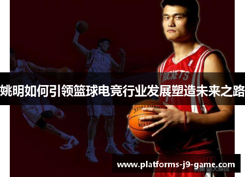 姚明如何引领篮球电竞行业发展塑造未来之路 姚明如何引领篮球电竞行业发展塑造未来之路