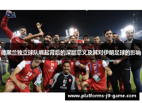 德黑兰独立球队崛起背后的深层意义及其对伊朗足球的影响 德黑兰独立球队崛起背后的深层意义及其对伊朗足球的影响