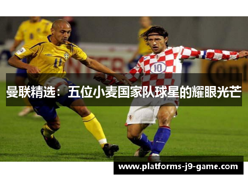 曼联精选:五位小麦国家队球星的耀眼光芒 曼联精选:五位小麦国家队球星的耀眼光芒