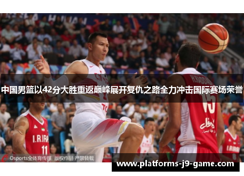 中国男篮以42分大胜重返巅峰展开复仇之路全力冲击国际赛场荣誉 中国男篮以42分大胜重返巅峰展开复仇之路全力冲击国际赛场荣誉