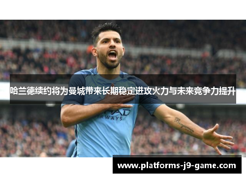 哈兰德续约将为曼城带来长期稳定进攻火力与未来竞争力提升 哈兰德续约将为曼城带来长期稳定进攻火力与未来竞争力提升