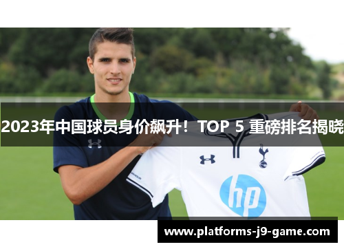 2023年中国球员身价飙升!TOP 5 重磅排名揭晓 2023年中国球员身价飙升!TOP 5 重磅排名揭晓