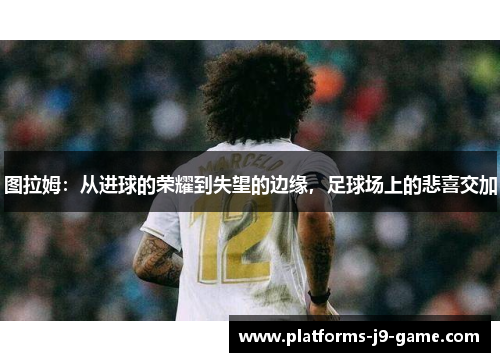图拉姆:从进球的荣耀到失望的边缘,足球场上的悲喜交加 图拉姆:从进球的荣耀到失望的边缘,足球场上的悲喜交加