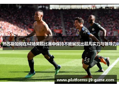 热苏斯如何在62场英超比赛中保持不败展现出超凡实力与领导力 热苏斯如何在62场英超比赛中保持不败展现出超凡实力与领导力