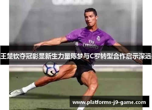 王楚钦夺冠彰显新生力量陈梦与C罗转型合作启示深远 王楚钦夺冠彰显新生力量陈梦与C罗转型合作启示深远