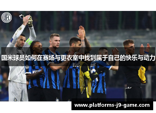 国米球员如何在赛场与更衣室中找到属于自己的快乐与动力 国米球员如何在赛场与更衣室中找到属于自己的快乐与动力