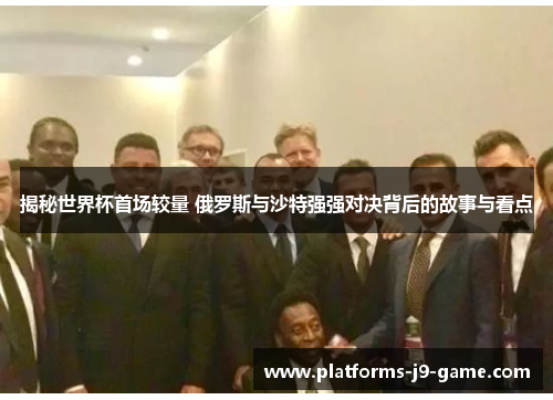 揭秘世界杯首场较量 俄罗斯与沙特强强对决背后的故事与看点 揭秘世界杯首场较量 俄罗斯与沙特强强对决背后的故事与看点