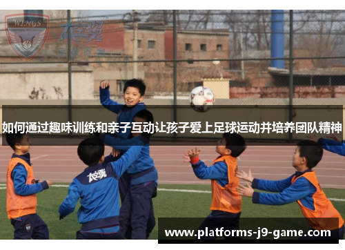 如何通过趣味训练和亲子互动让孩子爱上足球运动并培养团队精神 如何通过趣味训练和亲子互动让孩子爱上足球运动并培养团队精神