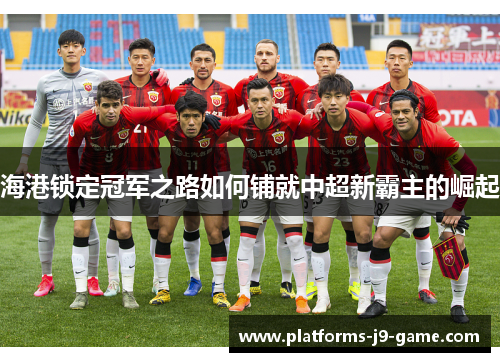 海港锁定冠军之路如何铺就中超新霸主的崛起 海港锁定冠军之路如何铺就中超新霸主的崛起