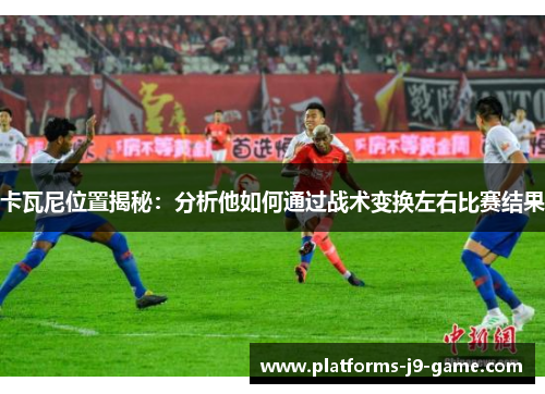 卡瓦尼位置揭秘:分析他如何通过战术变换左右比赛结果 卡瓦尼位置揭秘:分析他如何通过战术变换左右比赛结果