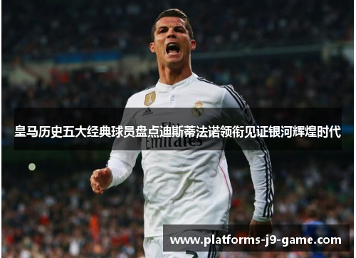 皇马历史五大经典球员盘点迪斯蒂法诺领衔见证银河辉煌时代