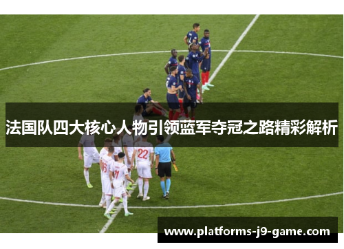 法国队四大核心人物引领蓝军夺冠之路精彩解析