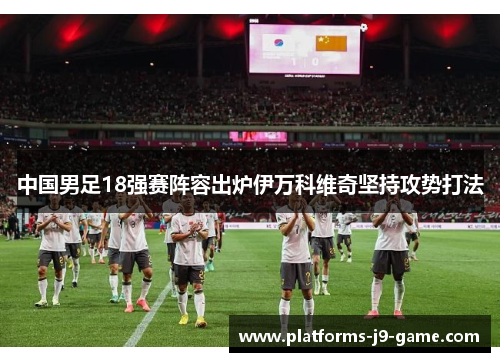 中国男足18强赛阵容出炉伊万科维奇坚持攻势打法