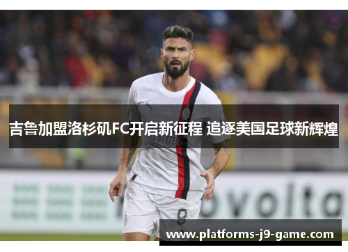 吉鲁加盟洛杉矶FC开启新征程 追逐美国足球新辉煌