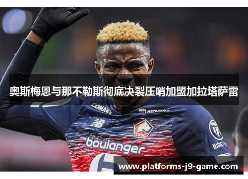 奥斯梅恩与那不勒斯彻底决裂压哨加盟加拉塔萨雷