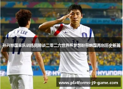 孙兴慜国家队训练间隙谈二零二六世界杯梦想盼带韩国再创历史新篇